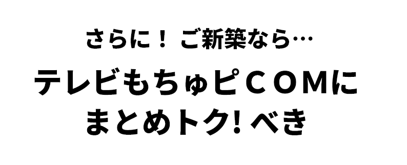 さらに！ ご新築なら… テレビもちゅピＣＯＭに まとめトク！