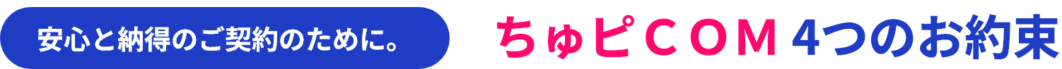 安心と納得のご契約のために。ちゅピＣＯＭ 4つのお約束